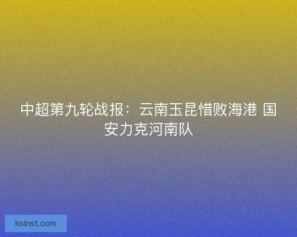 中超第九轮战报:云南玉昆惜败海港 国安力克河南队 中超第九轮战报:云南玉昆惜败海港 国安力克河南队