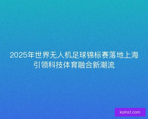 2025年世界无人机足球锦标赛落地上海引领科技体育融合新潮流