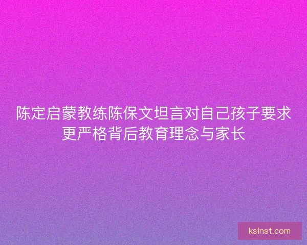 陈定启蒙教练陈保文坦言对自己孩子要求更严格背后教育理念与家长