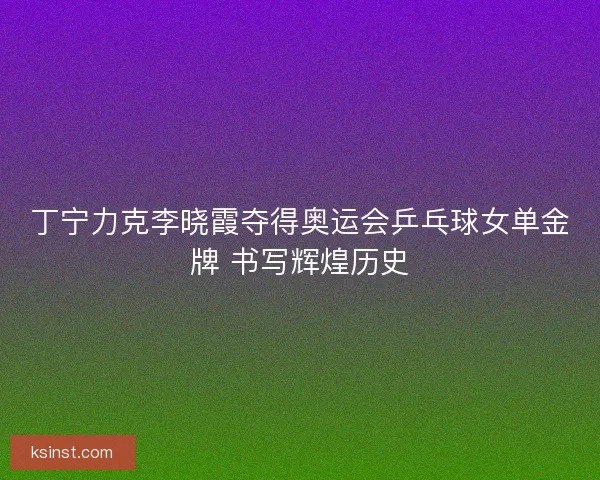 丁宁力克李晓霞夺得奥运会乒乓球女单金牌 书写辉煌历史