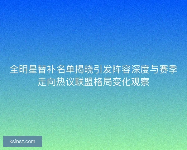 全明星替补名单揭晓引发阵容深度与赛季走向热议联盟格局变化观察
