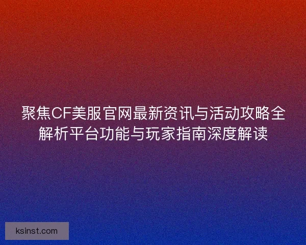 聚焦CF美服官网最新资讯与活动攻略全解析平台功能与玩家指南深度解读