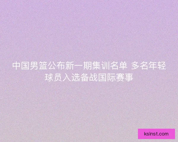 中国男篮公布新一期集训名单 多名年轻球员入选备战国际赛事