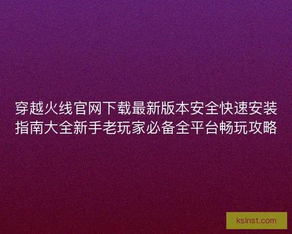 穿越火线官网下载最新版本安全快速安装指南大全新手老玩家必备全平台畅玩攻略 穿越火线官网下载最新版本安全快速安装指南大全新手老玩家必备全平台畅玩攻略