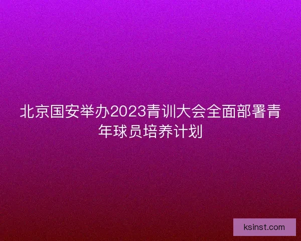 北京国安举办2023青训大会全面部署青年球员培养计划 北京国安举办2023青训大会全面部署青年球员培养计划