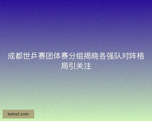 成都世乒赛团体赛分组揭晓各强队对阵格局引关注 成都世乒赛团体赛分组揭晓各强队对阵格局引关注