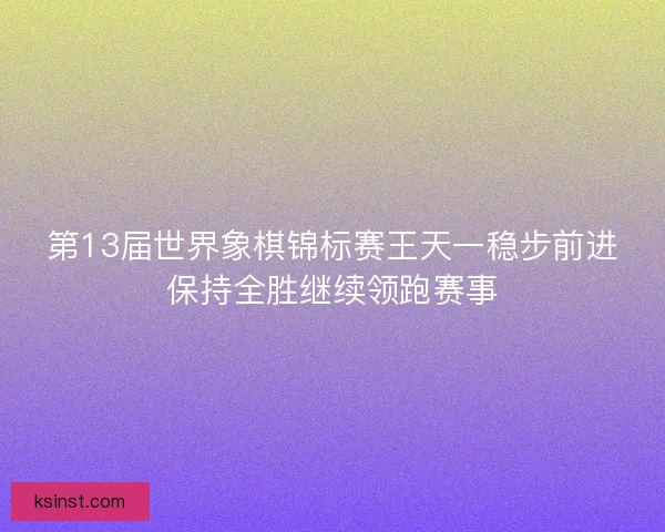 第13届世界象棋锦标赛王天一稳步前进保持全胜继续领跑赛事 第13届世界象棋锦标赛王天一稳步前进保持全胜继续领跑赛事