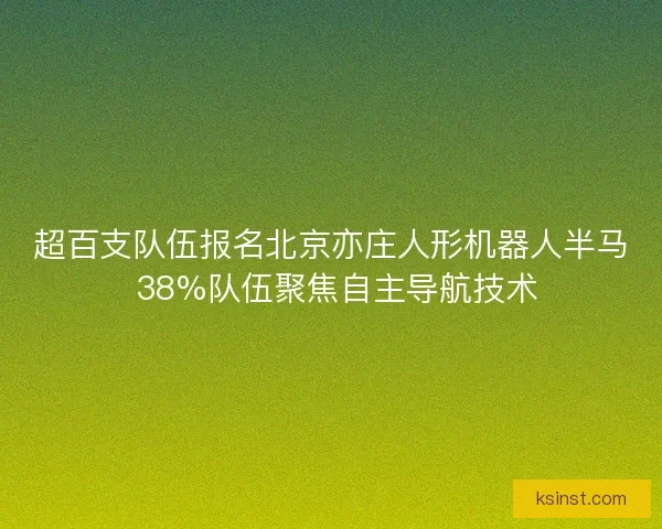 超百支队伍报名北京亦庄人形机器人半马 38%队伍聚焦自主导航技术