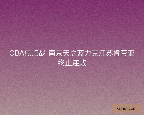 CBA焦点战 南京天之蓝力克江苏肯帝亚终止连败 CBA焦点战 南京天之蓝力克江苏肯帝亚终止连败
