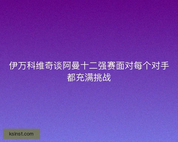 伊万科维奇谈阿曼十二强赛面对每个对手都充满挑战