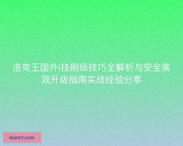 洛克王国外i挂刷级技巧全解析与安全高效升级指南实战经验分享