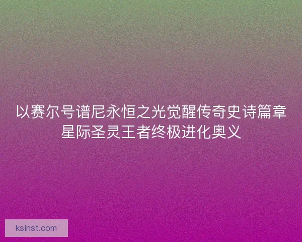 以赛尔号谱尼永恒之光觉醒传奇史诗篇章星际圣灵王者终极进化奥义 以赛尔号谱尼永恒之光觉醒传奇史诗篇章星际圣灵王者终极进化奥义