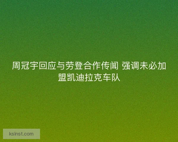 周冠宇回应与劳登合作传闻 强调未必加盟凯迪拉克车队 周冠宇回应与劳登合作传闻 强调未必加盟凯迪拉克车队