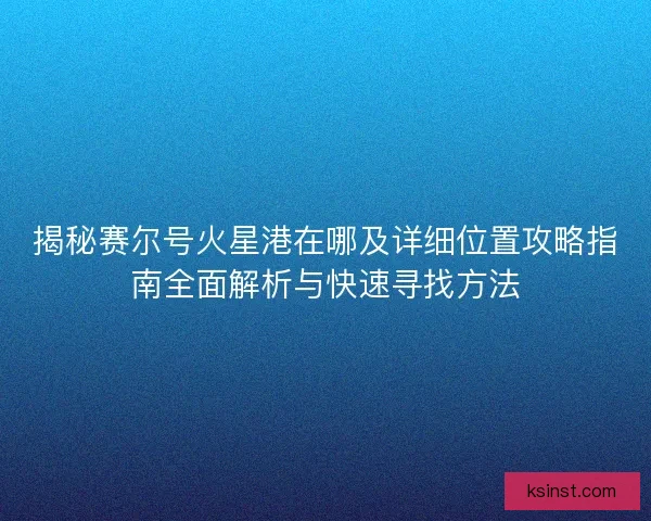 揭秘赛尔号火星港在哪及详细位置攻略指南全面解析与快速寻找方法