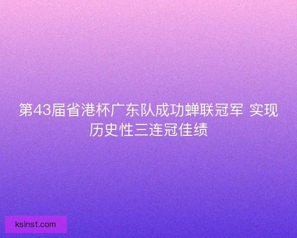 第43届省港杯广东队成功蝉联冠军 实现历史性三连冠佳绩