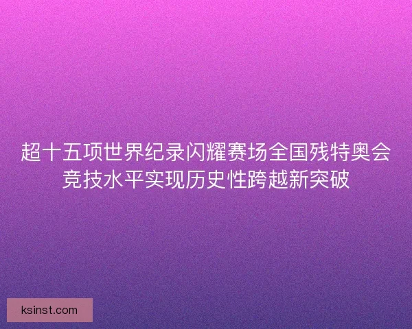 超十五项世界纪录闪耀赛场全国残特奥会竞技水平实现历史性跨越新突破 超十五项世界纪录闪耀赛场全国残特奥会竞技水平实现历史性跨越新突破
