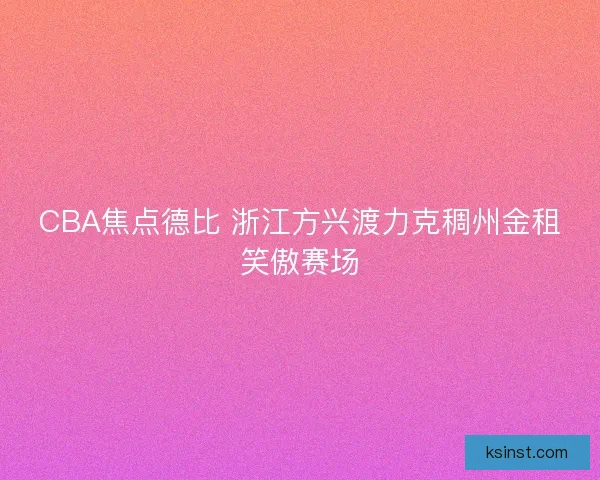 CBA焦点德比 浙江方兴渡力克稠州金租笑傲赛场 CBA焦点德比 浙江方兴渡力克稠州金租笑傲赛场