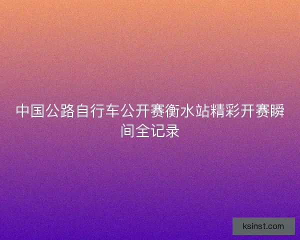中国公路自行车公开赛衡水站精彩开赛瞬间全记录 中国公路自行车公开赛衡水站精彩开赛瞬间全记录