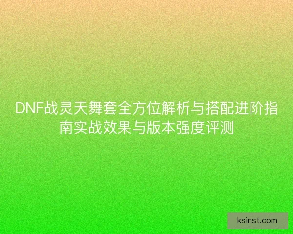 DNF战灵天舞套全方位解析与搭配进阶指南实战效果与版本强度评测 DNF战灵天舞套全方位解析与搭配进阶指南实战效果与版本强度评测