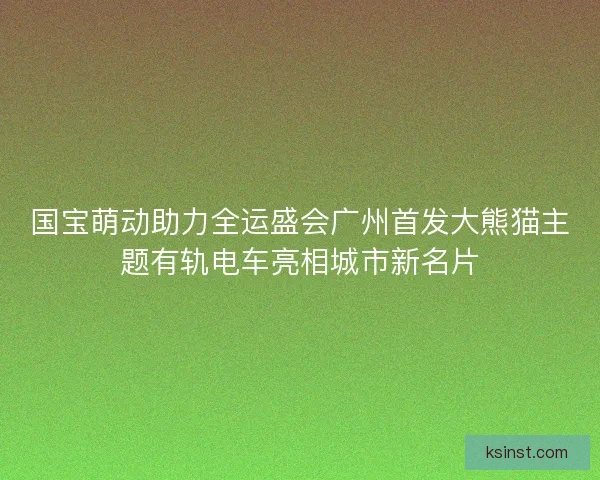 国宝萌动助力全运盛会广州首发大熊猫主题有轨电车亮相城市新名片 国宝萌动助力全运盛会广州首发大熊猫主题有轨电车亮相城市新名片