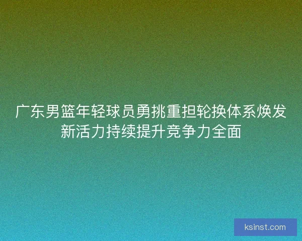 广东男篮年轻球员勇挑重担轮换体系焕发新活力持续提升竞争力全面