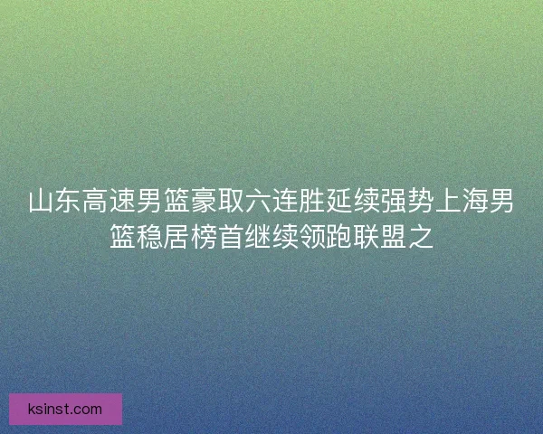 山东高速男篮豪取六连胜延续强势上海男篮稳居榜首继续领跑联盟之 山东高速男篮豪取六连胜延续强势上海男篮稳居榜首继续领跑联盟之