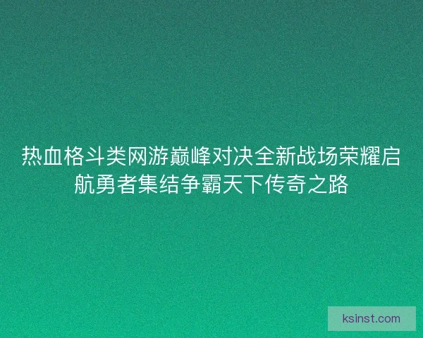 热血格斗类网游巅峰对决全新战场荣耀启航勇者集结争霸天下传奇之路